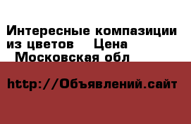 Интересные компазиции из цветов. › Цена ­ 1 000 - Московская обл.  »    